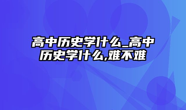 高中历史学什么_高中历史学什么,难不难