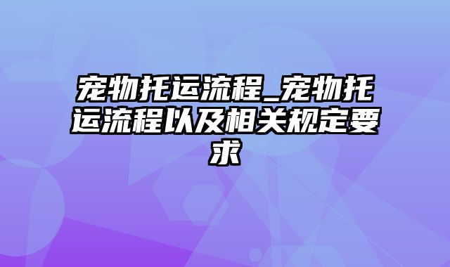 宠物托运流程_宠物托运流程以及相关规定要求