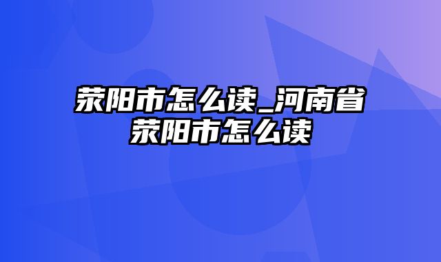 荥阳市怎么读_河南省荥阳市怎么读