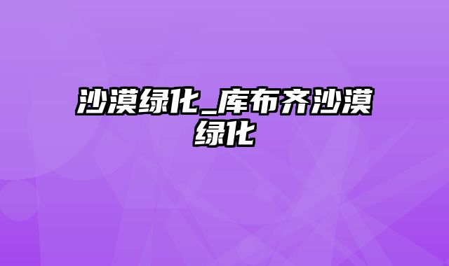 沙漠绿化_库布齐沙漠绿化