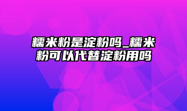 糯米粉是淀粉吗_糯米粉可以代替淀粉用吗