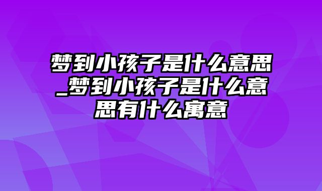 梦到小孩子是什么意思_梦到小孩子是什么意思有什么寓意