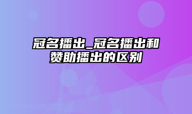 冠名播出_冠名播出和赞助播出的区别