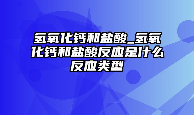 氢氧化钙和盐酸_氢氧化钙和盐酸反应是什么反应类型