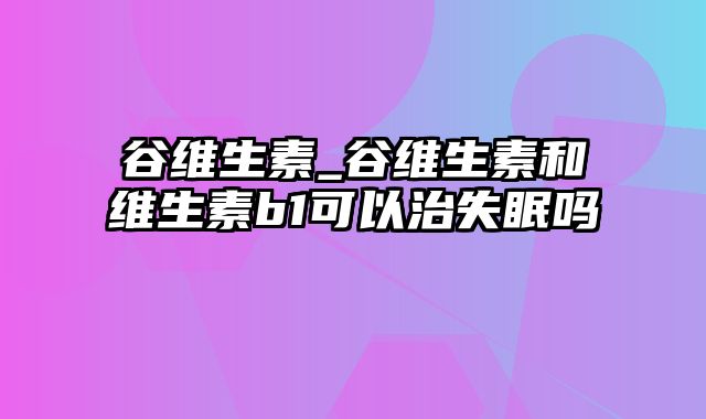 谷维生素_谷维生素和维生素b1可以治失眠吗