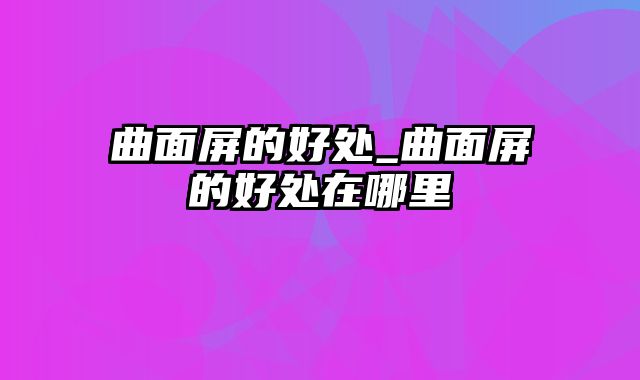 曲面屏的好处_曲面屏的好处在哪里