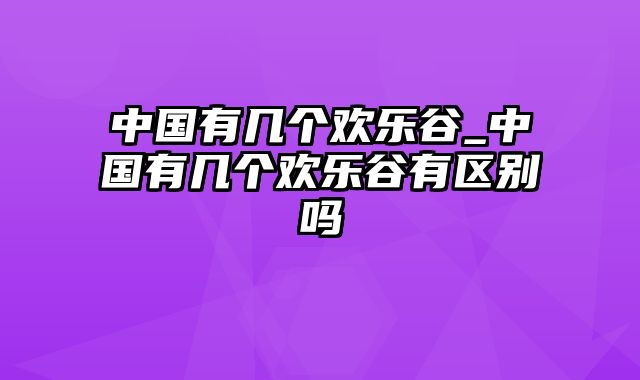 中国有几个欢乐谷_中国有几个欢乐谷有区别吗