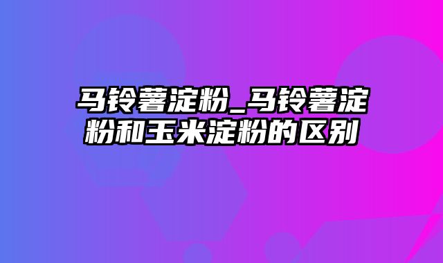 马铃薯淀粉_马铃薯淀粉和玉米淀粉的区别