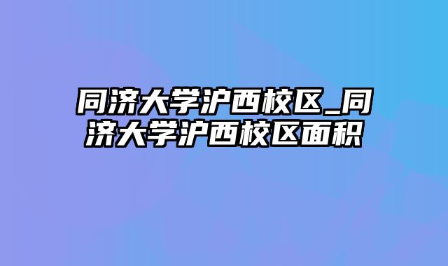 同济大学沪西校区_同济大学沪西校区面积