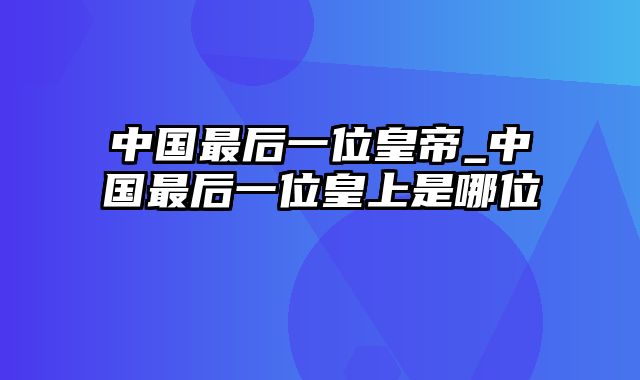 中国最后一位皇帝_中国最后一位皇上是哪位