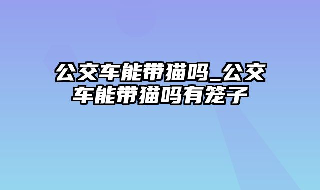 公交车能带猫吗_公交车能带猫吗有笼子