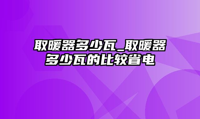 取暖器多少瓦_取暖器多少瓦的比较省电