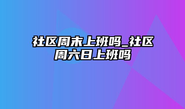 社区周末上班吗_社区周六日上班吗