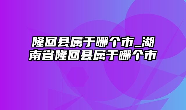 隆回县属于哪个市_湖南省隆回县属于哪个市