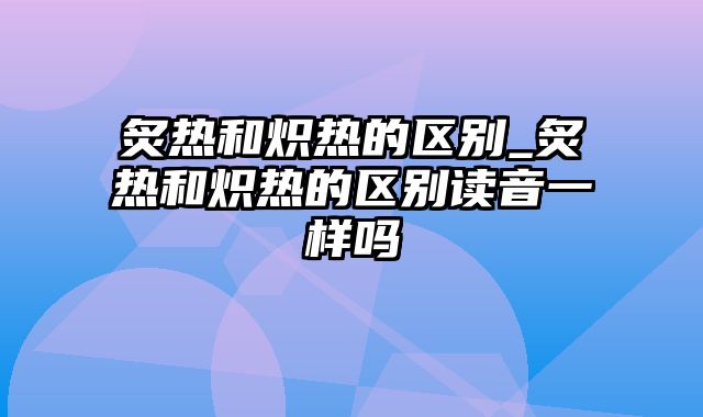 炙热和炽热的区别_炙热和炽热的区别读音一样吗