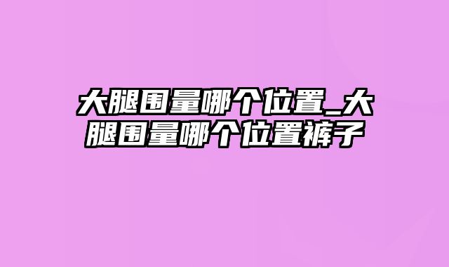 大腿围量哪个位置_大腿围量哪个位置裤子