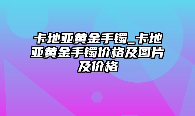 卡地亚黄金手镯_卡地亚黄金手镯价格及图片及价格