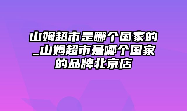 山姆超市是哪个国家的_山姆超市是哪个国家的品牌北京店