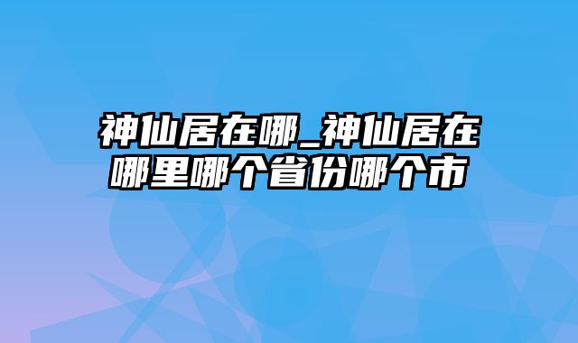 神仙居在哪_神仙居在哪里哪个省份哪个市