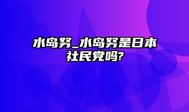 水岛努_水岛努是日本社民党吗?