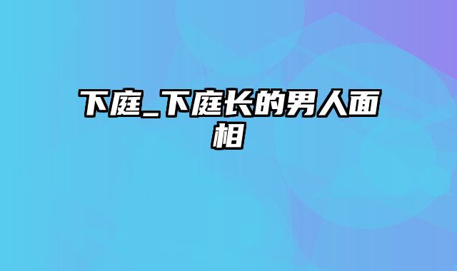 下庭_下庭长的男人面相