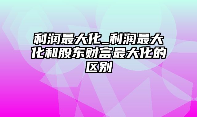 利润最大化_利润最大化和股东财富最大化的区别