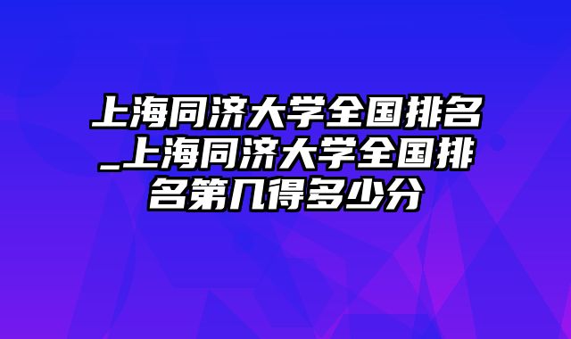 上海同济大学全国排名_上海同济大学全国排名第几得多少分