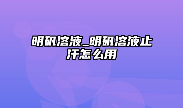 明矾溶液_明矾溶液止汗怎么用