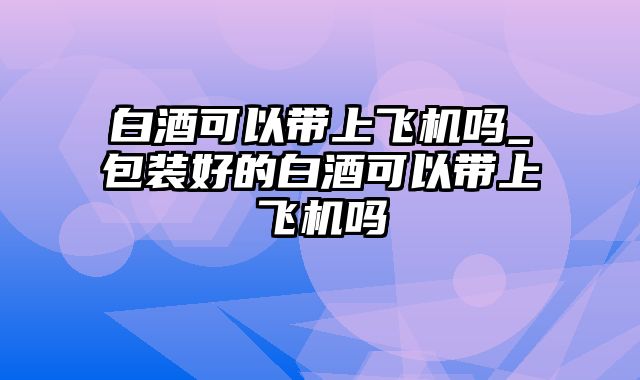 白酒可以带上飞机吗_包装好的白酒可以带上飞机吗