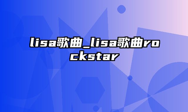 lisa歌曲_lisa歌曲rockstar