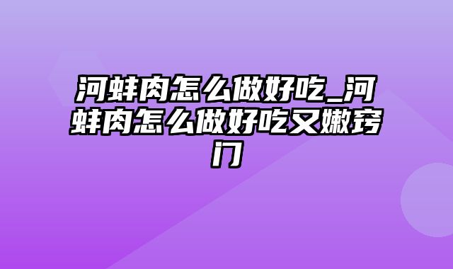 河蚌肉怎么做好吃_河蚌肉怎么做好吃又嫩窍门