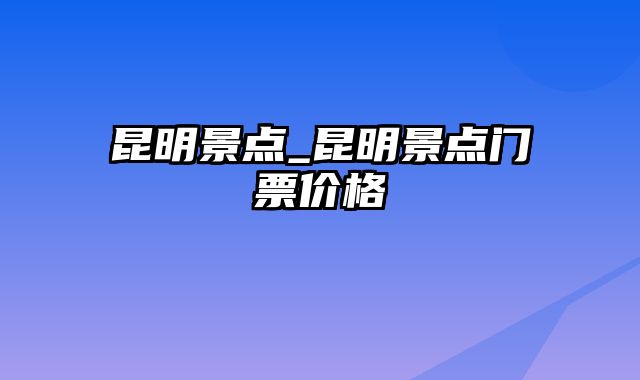 昆明景点_昆明景点门票价格