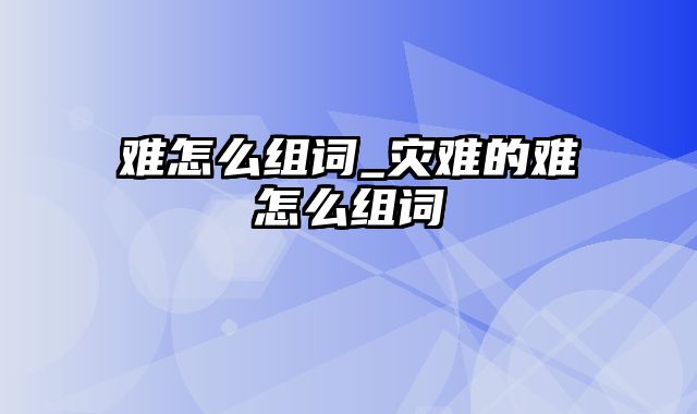 难怎么组词_灾难的难怎么组词