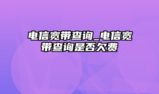 电信宽带查询_电信宽带查询是否欠费