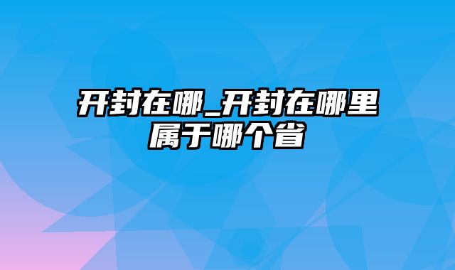 开封在哪_开封在哪里属于哪个省