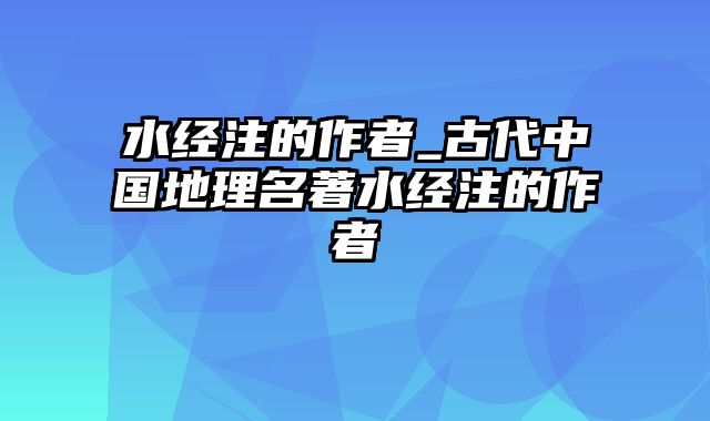 水经注的作者_古代中国地理名著水经注的作者