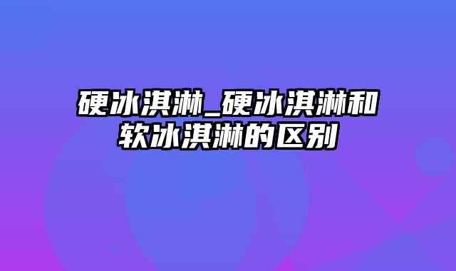 硬冰淇淋_硬冰淇淋和软冰淇淋的区别