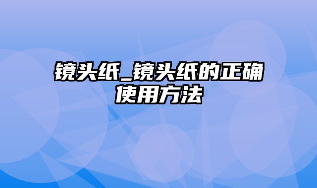 镜头纸_镜头纸的正确使用方法