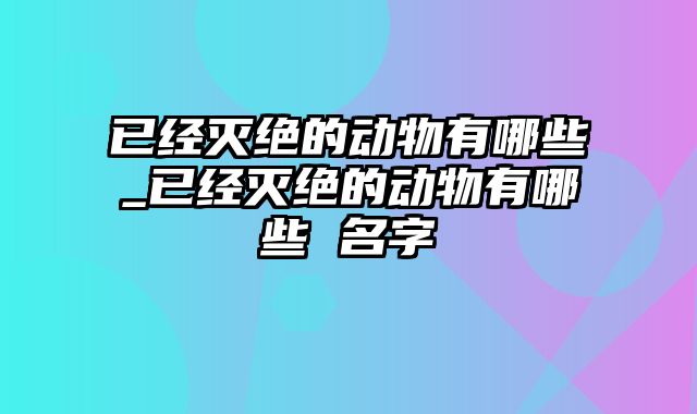 已经灭绝的动物有哪些_已经灭绝的动物有哪些 名字