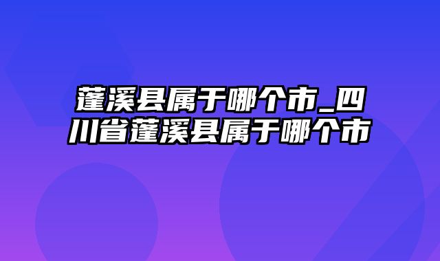 蓬溪县属于哪个市_四川省蓬溪县属于哪个市