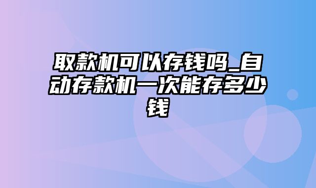 取款机可以存钱吗_自动存款机一次能存多少钱