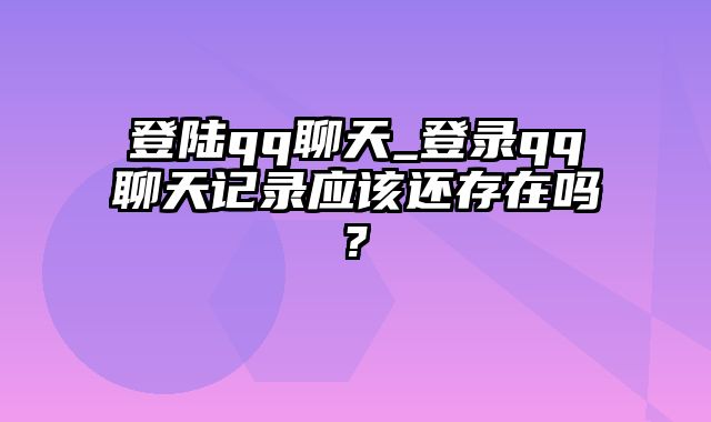 登陆qq聊天_登录qq聊天记录应该还存在吗?