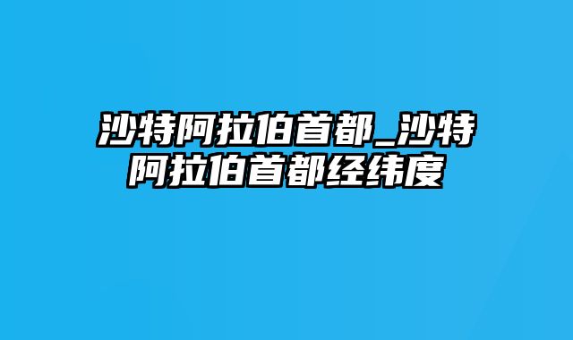 沙特阿拉伯首都_沙特阿拉伯首都经纬度