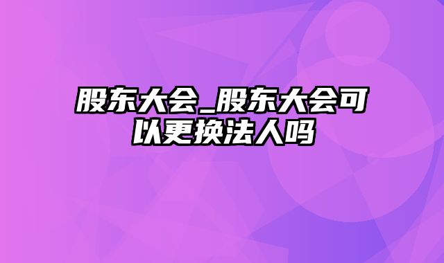 股东大会_股东大会可以更换法人吗