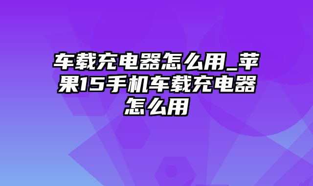 车载充电器怎么用_苹果15手机车载充电器怎么用