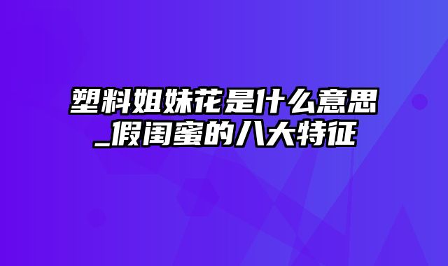 塑料姐妹花是什么意思_假闺蜜的八大特征