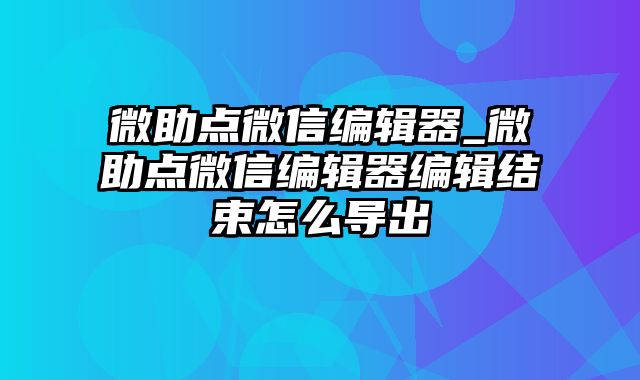 微助点微信编辑器_微助点微信编辑器编辑结束怎么导出