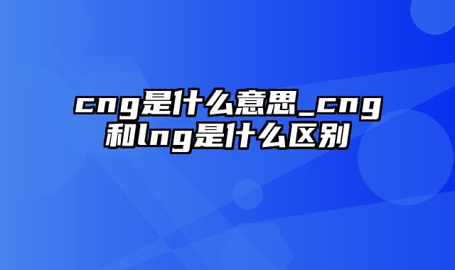 cng是什么意思_cng和lng是什么区别