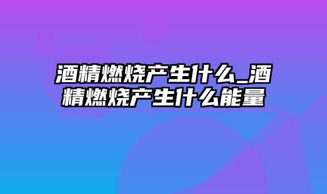 酒精燃烧产生什么_酒精燃烧产生什么能量