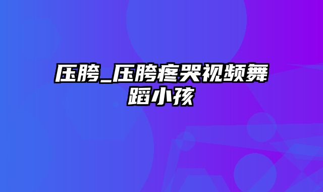 压胯_压胯疼哭视频舞蹈小孩